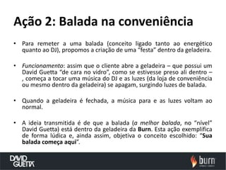 Ação 2: Balada na conveniência
• Para remeter a uma balada (conceito ligado tanto ao energético
  quanto ao DJ), propomos a criação de uma “festa” dentro da geladeira.

• Funcionamento: assim que o cliente abre a geladeira – que possui um
  David Guetta “de cara no vidro”, como se estivesse preso ali dentro –
  , começa a tocar uma música do DJ e as luzes (da loja de conveniência
  ou mesmo dentro da geladeira) se apagam, surgindo luzes de balada.

• Quando a geladeira é fechada, a música para e as luzes voltam ao
  normal.

• A ideia transmitida é de que a balada (a melhor balada, no “nível”
  David Guetta) está dentro da geladeira da Burn. Esta ação exemplifica
  de forma lúdica e, ainda assim, objetiva o conceito escolhido: “Sua
  balada começa aqui”.
 