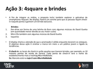 Ação 3: 4square e brindes
•    A fim de integrar as mídias, a proposta inclui também explorar o aplicativo de
     smartphones 4square. No display, haverá um convite para que as pessoas façam check-
     in naquele ponto e ganhem um brinde exclusivo.

      Brindes:
1.    Pen-drive em forma de uma latinha da Burn com algumas músicas do David Guetta
      (em quantidade menor devido ao seu maior custo)
2.    Mini-CDs também com algumas músicas do David Guetta
3.    Isqueiros

•    O display chama a atenção de que a promoção é válida enquanto durarem os estoques.
     O objetivo dessa ação é viralizar a marca em meio a um público jovem e ligado às
     tendências.

•    O check-in: os locais de check-in serão aqueles que tiverem brindes, por exemplo, os 10
     maiores pontos de venda do Paraná. Cada ponto de check-in terá o nome do
     estabelecimento mais a hashtag #BurnNaBalada.
     Ex: Marcelo está na Loja X com #BurnNaBalada
 