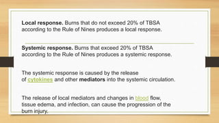 Local response. Burns that do not exceed 20% of TBSA
according to the Rule of Nines produces a local response.
Systemic response. Burns that exceed 20% of TBSA
according to the Rule of Nines produces a systemic response.
The systemic response is caused by the release
of cytokines and other mediators into the systemic circulation.
The release of local mediators and changes in blood flow,
tissue edema, and infection, can cause the progression of the
burn injury.
 