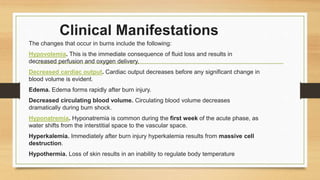 Clinical Manifestations
The changes that occur in burns include the following:
Hypovolemia. This is the immediate consequence of fluid loss and results in
decreased perfusion and oxygen delivery.
Decreased cardiac output. Cardiac output decreases before any significant change in
blood volume is evident.
Edema. Edema forms rapidly after burn injury.
Decreased circulating blood volume. Circulating blood volume decreases
dramatically during burn shock.
Hyponatremia. Hyponatremia is common during the first week of the acute phase, as
water shifts from the interstitial space to the vascular space.
Hyperkalemia. Immediately after burn injury hyperkalemia results from massive cell
destruction.
Hypothermia. Loss of skin results in an inability to regulate body temperature
 