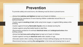 Prevention
To promote safety and avoid burns, the following must be done to prevent burns:
-Advise that matches and lighters be kept out of reach of children.
-Emphasize the importance of never leaving children unattended around fire or in
bathroom/bathtub.
-Caution against smoking in bed, while using home oxygen, or against falling asleep while
smoking.
-Caution against throwing flammable liquids onto an already burning fire.
-Caution against using flammable liquids to start fires.
-Recommend avoidance of overhead electrical wires and underground wires when
working outside.
-Advise that hot irons and curling irons be kept out of reach of children.
-Caution against running an electrical cord under carpets or rugs.
-Advocate caution when cooking, being aware of loose clothing hanging over the stove top.
-Recommend having a working fire extinguisher in the home and knowing how to use it.
 