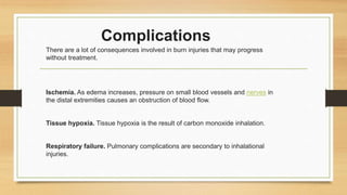 Complications
There are a lot of consequences involved in burn injuries that may progress
without treatment.
Ischemia. As edema increases, pressure on small blood vessels and nerves in
the distal extremities causes an obstruction of blood flow.
Tissue hypoxia. Tissue hypoxia is the result of carbon monoxide inhalation.
Respiratory failure. Pulmonary complications are secondary to inhalational
injuries.
 