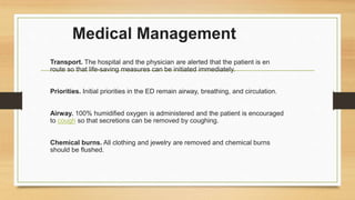 Medical Management
Transport. The hospital and the physician are alerted that the patient is en
route so that life-saving measures can be initiated immediately.
Priorities. Initial priorities in the ED remain airway, breathing, and circulation.
Airway. 100% humidified oxygen is administered and the patient is encouraged
to cough so that secretions can be removed by coughing.
Chemical burns. All clothing and jewelry are removed and chemical burns
should be flushed.
 