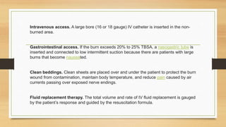 Intravenous access. A large bore (16 or 18 gauge) IV catheter is inserted in the non-
burned area.
Gastrointestinal access. If the burn exceeds 20% to 25% TBSA, a nasogastric tube is
inserted and connected to low intermittent suction because there are patients with large
burns that become nauseated.
Clean beddings. Clean sheets are placed over and under the patient to protect the burn
wound from contamination, maintain body temperature, and reduce pain caused by air
currents passing over exposed nerve endings.
Fluid replacement therapy. The total volume and rate of IV fluid replacement is gauged
by the patient’s response and guided by the resuscitation formula.
 
