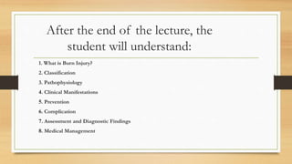 After the end of the lecture, the
student will understand:
1. What is Burn Injury?
2. Classification
3. Pathophysiology
4. Clinical Manifestations
5. Prevention
6. Complication
7. Assessment and Diagnostic Findings
8. Medical Management
 