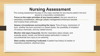 Nursing Assessment
The nursing assessment focuses on the major priorities for any trauma patient; the burn
wound is a secondary consideration.
Focus on the major priorities of any trauma patient. the burn wound is a
secondary consideration, although aseptic management of the burn wounds
and invasive lines continues.
Assess circumstances surrounding the injury. Time of injury, mechanism of
burn, whether the burn occurred in a closed space, the possibility of inhalation
of noxious chemicals, and any related trauma.
Monitor vital signs frequently. Monitor respiratory status closely; and
evaluate apical, carotid, and femoral pulses particularly in areas of
circumferential burn injury to an extremity.
Start cardiac monitoring if indicated. If patient has history of cardiac or
respiratory problems, electrical injury.
 