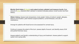 Monitor fluid intake (IV fluids) and output (urinary catheter) and measure hourly. Note
amount of urine obtained when catheter is inserted (indicates preburn renal function and fluid
status).
Obtain history. Assess body temperature, body weight, history of preburn weight, allergies,
tetanus immunization, past medical surgical problems, current illnesses, and use of
medications.
Arrange for patients with facial burns to be assessed for corneal injury.
Continue to assess the extent of the burn; assess depth of wound, and identify areas of full
and partial thickness injury.
Assess patient’s and family’s understanding of injury and treatment. Assess patient’s support
system and coping skills.
 