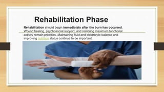 Rehabilitation Phase
Rehabilitation should begin immediately after the burn has occurred.
Wound healing, psychosocial support, and restoring maximum functional
activity remain priorities. Maintaining fluid and electrolyte balance and
improving nutrition status continue to be important.
 