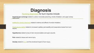 Diagnosis
Nursing diagnoses for burn injuries include
Impaired gas exchange related to carbon monoxide poisoning, smoke inhalation, and upper airway
obstruction.
Ineffective airway clearance related to edema and effects of smoke inhalation.
Fluid volume deficit related to increased capillary permeability and evaporative losses from burn
wound.
Hypothermia related to loss of skin microcirculation and open wounds.
Pain related to tissue and nerve injury.
Anxiety related to fear and the emotional impact of burn injury.
 