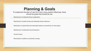Planning & Goals
To implement the plan of care for a burn injury patient effectively, there
should be goals that should be set:
Maintenance of adequate tissue oxygenation.
Maintenance of patent airway and adequate airway clearance.
Restoration of optimal fluid and electrolyte balance and perfusion of vital organs.
Maintenance of adequate body temperature.
Control of pain.
Minimization of patient’s and family’s anxiety.
 