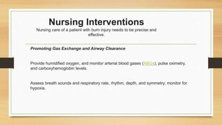 Nursing Interventions
Nursing care of a patient with burn injury needs to be precise and
effective.
Promoting Gas Exchange and Airway Clearance
Provide humidified oxygen, and monitor arterial blood gases (ABGs), pulse oximetry,
and carboxyhemoglobin levels.
Assess breath sounds and respiratory rate, rhythm, depth, and symmetry; monitor for
hypoxia.
 