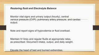 Restoring fluid and Electrolyte Balance
Monitor vital signs and urinary output (hourly), central
venous pressure (CVP), pulmonary artery pressure, and cardiac
output.
Note and report signs of hypovolemia or fluid overload.
Maintain IV lines and regular fluids at appropriate rates,
as prescribed. Document intake, output, and daily weight.
Elevate the head of bed and burned extremities.
 