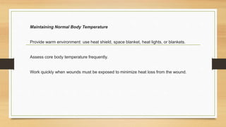 Maintaining Normal Body Temperature
Provide warm environment: use heat shield, space blanket, heat lights, or blankets.
Assess core body temperature frequently.
Work quickly when wounds must be exposed to minimize heat loss from the wound.
 