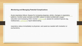 Monitoring and Managing Potential Complications
Acute respiratory failure: Assess for increasing dyspnea, stridor, changes in respiratory
patterns; monitor pulse oximetry and ABG values to detect problematic oxygen
saturation and increasing CO2; monitor chest xrays; assess for cerebral hypoxia (eg,
restlessness, confusion); report deteriorating
respiratory status immediately to physician; and assist as needed with intubation or
escharotomy.
 