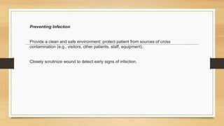Preventing Infection
Provide a clean and safe environment; protect patient from sources of cross
contamination (e.g., visitors, other patients, staff, equipment).
Closely scrutinize wound to detect early signs of infection.
 