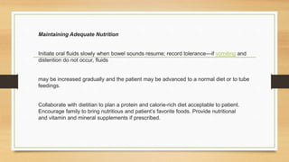 Maintaining Adequate Nutrition
Initiate oral fluids slowly when bowel sounds resume; record tolerance—if vomiting and
distention do not occur, fluids
may be increased gradually and the patient may be advanced to a normal diet or to tube
feedings.
Collaborate with dietitian to plan a protein and calorie-rich diet acceptable to patient.
Encourage family to bring nutritious and patient’s favorite foods. Provide nutritional
and vitamin and mineral supplements if prescribed.
 
