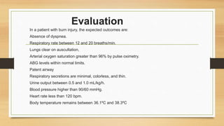 Evaluation
In a patient with burn injury, the expected outcomes are:
Absence of dyspnea.
Respiratory rate between 12 and 20 breaths/min.
Lungs clear on auscultation,
Arterial oxygen saturation greater than 96% by pulse oximetry.
ABG levels within normal limits.
Patent airway
Respiratory secretions are minimal, colorless, and thin.
Urine output between 0.5 and 1.0 mL/kg/h.
Blood pressure higher than 90/60 mmHg.
Heart rate less than 120 bpm.
Body temperature remains between 36.1ºC and 38.3ºC
 