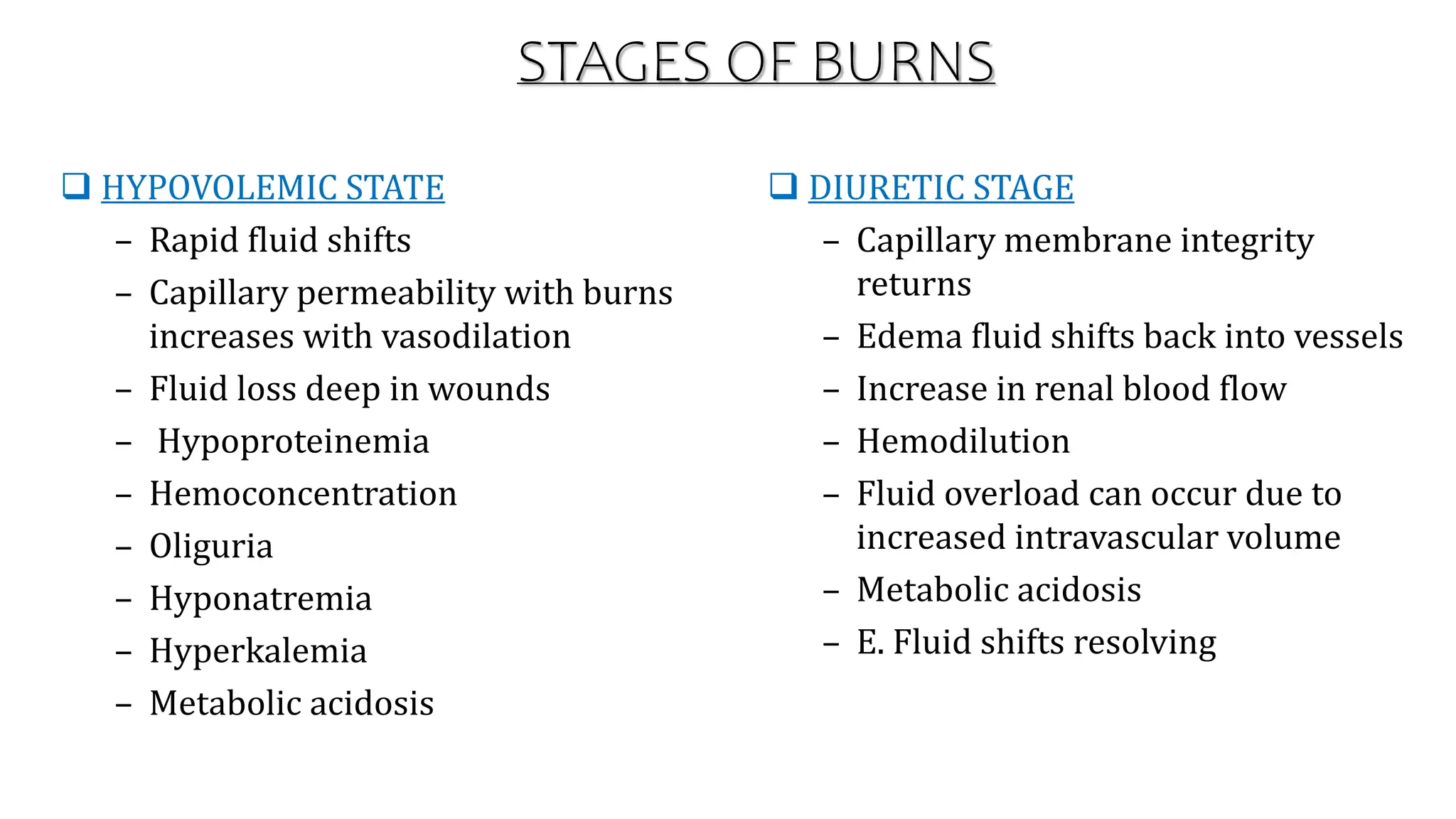 STAGES OF BURNS
 HYPOVOLEMIC STATE
– Rapid fluid shifts
– Capillary permeability with burns
increases with vasodilation
– Fluid loss deep in wounds
– Hypoproteinemia
– Hemoconcentration
– Oliguria
– Hyponatremia
– Hyperkalemia
– Metabolic acidosis
 DIURETIC STAGE
– Capillary membrane integrity
returns
– Edema fluid shifts back into vessels
– Increase in renal blood flow
– Hemodilution
– Fluid overload can occur due to
increased intravascular volume
– Metabolic acidosis
– E. Fluid shifts resolving
 