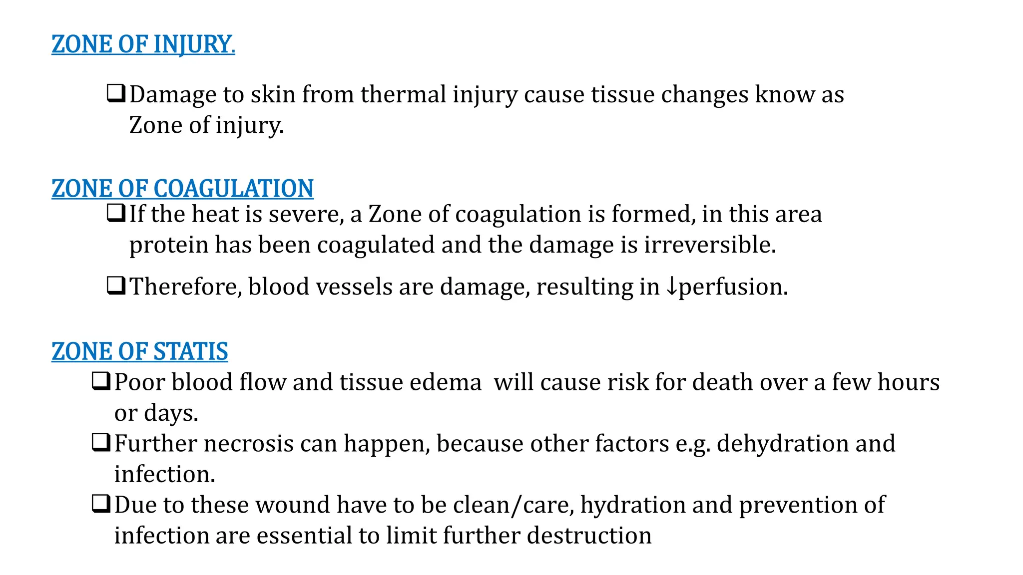 ZONE OF INJURY.
Damage to skin from thermal injury cause tissue changes know as
Zone of injury.
ZONE OF COAGULATION
If the heat is severe, a Zone of coagulation is formed, in this area
protein has been coagulated and the damage is irreversible.
Therefore, blood vessels are damage, resulting in ↓perfusion.
ZONE OF STATIS
Poor blood flow and tissue edema will cause risk for death over a few hours
or days.
Further necrosis can happen, because other factors e.g. dehydration and
infection.
Due to these wound have to be clean/care, hydration and prevention of
infection are essential to limit further destruction
 