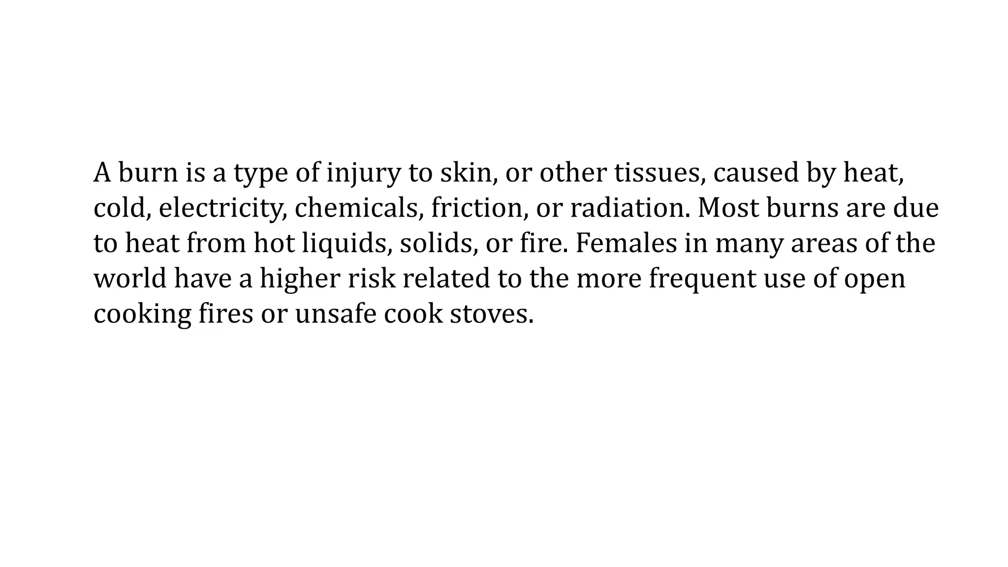 A burn is a type of injury to skin, or other tissues, caused by heat,
cold, electricity, chemicals, friction, or radiation. Most burns are due
to heat from hot liquids, solids, or fire. Females in many areas of the
world have a higher risk related to the more frequent use of open
cooking fires or unsafe cook stoves.
 