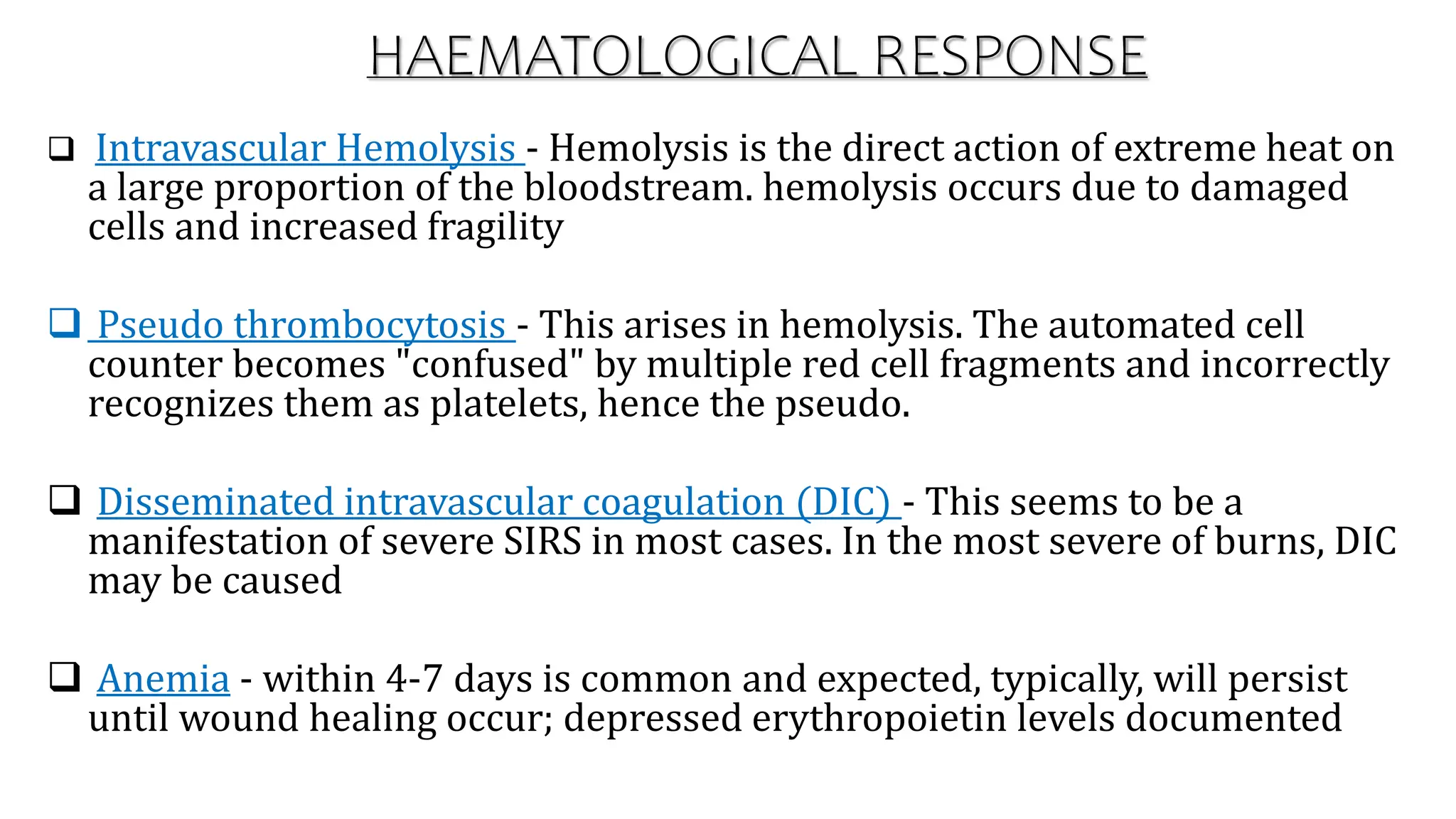 HAEMATOLOGICAL RESPONSE
 Intravascular Hemolysis - Hemolysis is the direct action of extreme heat on
a large proportion of the bloodstream. hemolysis occurs due to damaged
cells and increased fragility
 Pseudo thrombocytosis - This arises in hemolysis. The automated cell
counter becomes "confused" by multiple red cell fragments and incorrectly
recognizes them as platelets, hence the pseudo.
 Disseminated intravascular coagulation (DIC) - This seems to be a
manifestation of severe SIRS in most cases. In the most severe of burns, DIC
may be caused
 Anemia - within 4-7 days is common and expected, typically, will persist
until wound healing occur; depressed erythropoietin levels documented
 