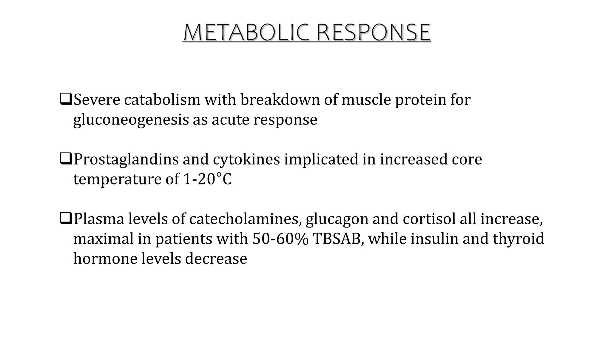 Severe catabolism with breakdown of muscle protein for
gluconeogenesis as acute response
Prostaglandins and cytokines implicated in increased core
temperature of 1-20°C
Plasma levels of catecholamines, glucagon and cortisol all increase,
maximal in patients with 50-60% TBSAB, while insulin and thyroid
hormone levels decrease
METABOLIC RESPONSE
 