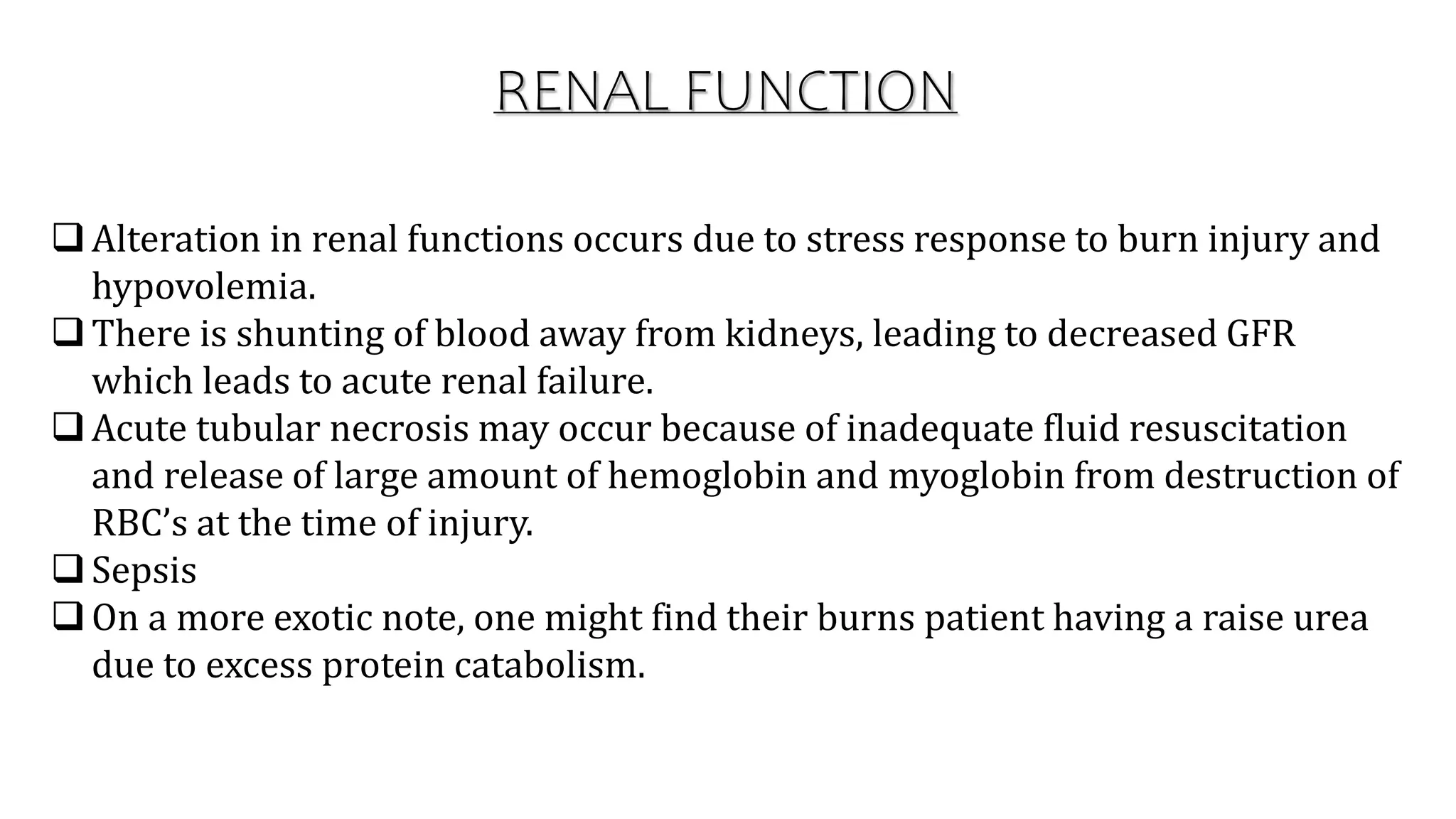 RENAL FUNCTION
Alteration in renal functions occurs due to stress response to burn injury and
hypovolemia.
There is shunting of blood away from kidneys, leading to decreased GFR
which leads to acute renal failure.
Acute tubular necrosis may occur because of inadequate fluid resuscitation
and release of large amount of hemoglobin and myoglobin from destruction of
RBC’s at the time of injury.
Sepsis
On a more exotic note, one might find their burns patient having a raise urea
due to excess protein catabolism.
 