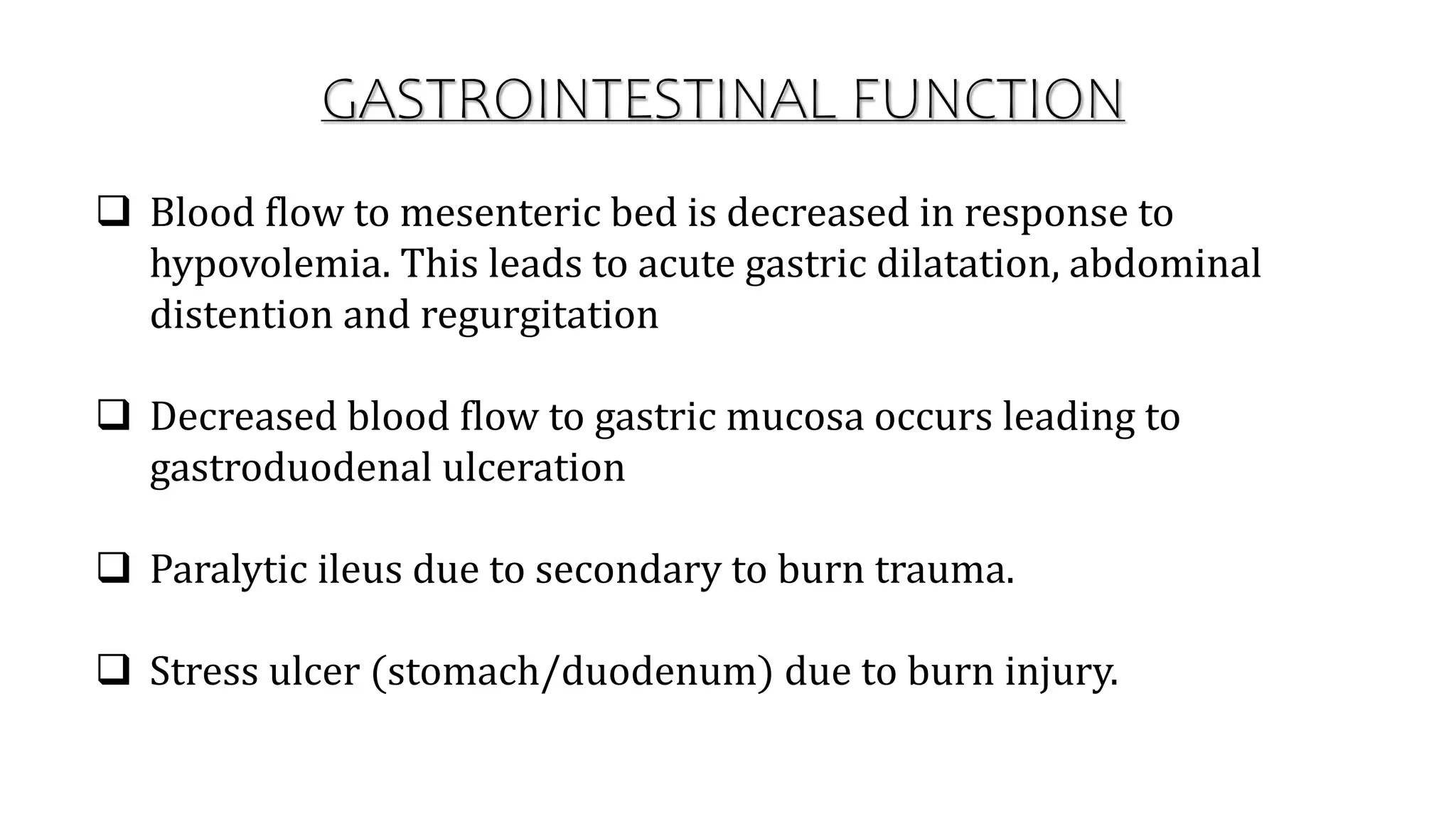 GASTROINTESTINAL FUNCTION
 Blood flow to mesenteric bed is decreased in response to
hypovolemia. This leads to acute gastric dilatation, abdominal
distention and regurgitation
 Decreased blood flow to gastric mucosa occurs leading to
gastroduodenal ulceration
 Paralytic ileus due to secondary to burn trauma.
 Stress ulcer (stomach/duodenum) due to burn injury.
 