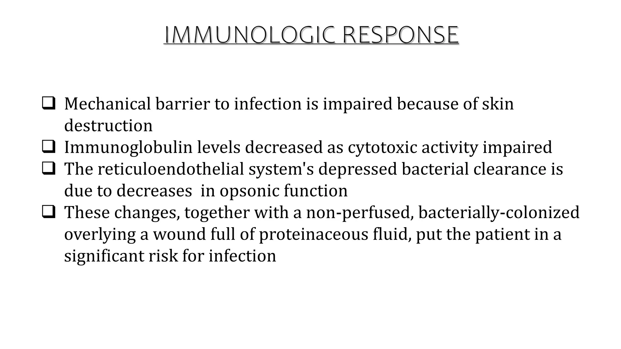 IMMUNOLOGIC RESPONSE
 Mechanical barrier to infection is impaired because of skin
destruction
 Immunoglobulin levels decreased as cytotoxic activity impaired
 The reticuloendothelial system's depressed bacterial clearance is
due to decreases in opsonic function
 These changes, together with a non-perfused, bacterially-colonized
overlying a wound full of proteinaceous fluid, put the patient in a
significant risk for infection
 