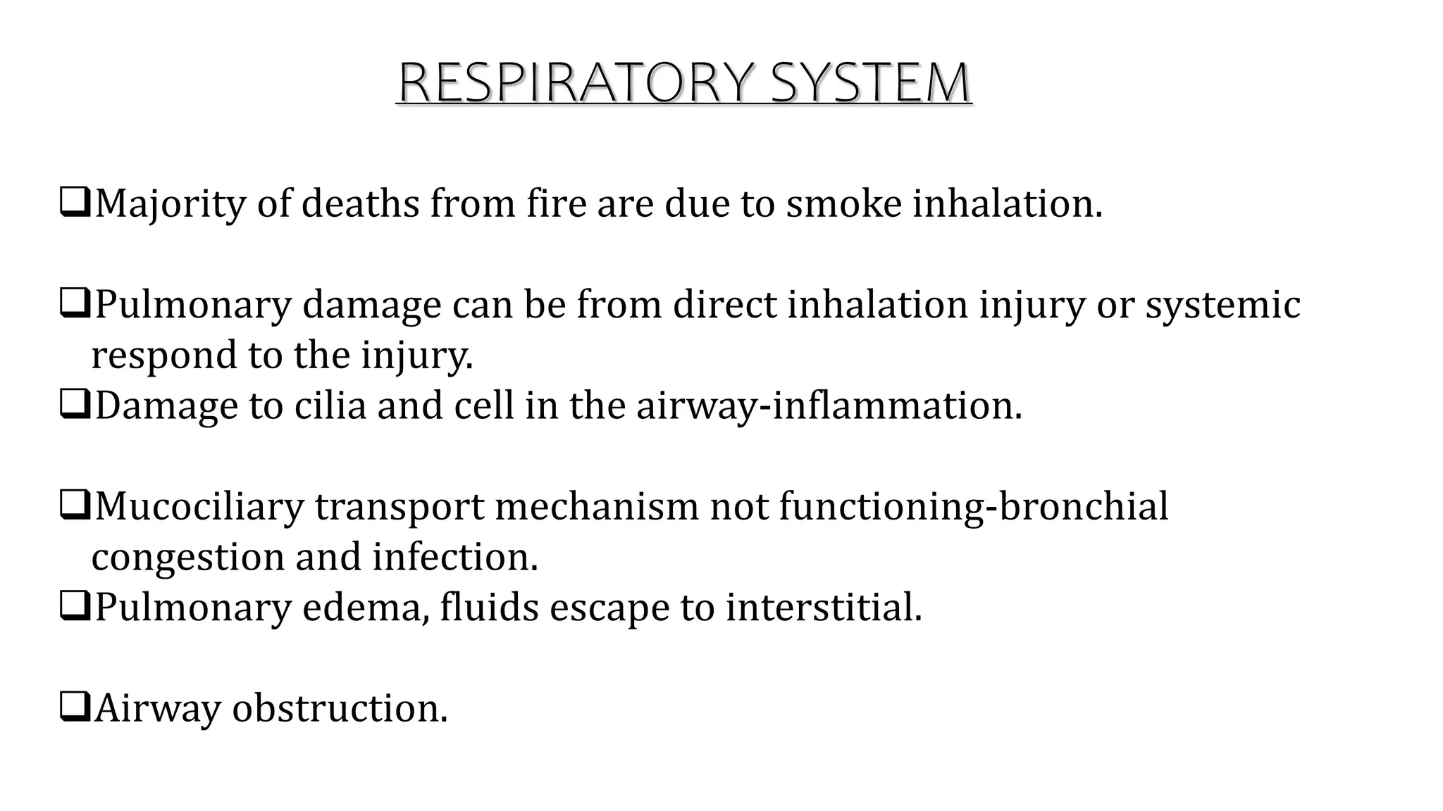 Majority of deaths from fire are due to smoke inhalation.
Pulmonary damage can be from direct inhalation injury or systemic
respond to the injury.
Damage to cilia and cell in the airway-inflammation.
Mucociliary transport mechanism not functioning-bronchial
congestion and infection.
Pulmonary edema, fluids escape to interstitial.
Airway obstruction.
RESPIRATORY SYSTEM
 