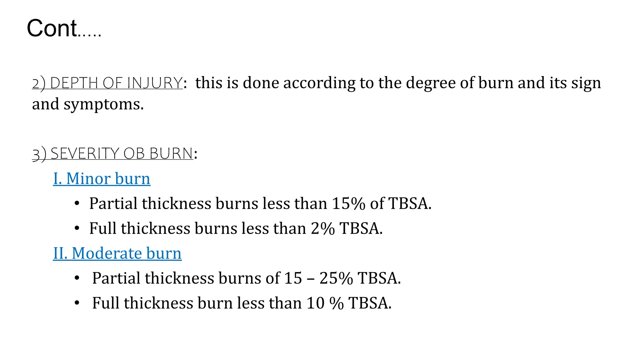 Cont.….
2) DEPTH OF INJURY: this is done according to the degree of burn and its sign
and symptoms.
3) SEVERITY OB BURN:
I. Minor burn
• Partial thickness burns less than 15% of TBSA.
• Full thickness burns less than 2% TBSA.
II. Moderate burn
• Partial thickness burns of 15 – 25% TBSA.
• Full thickness burn less than 10 % TBSA.
 