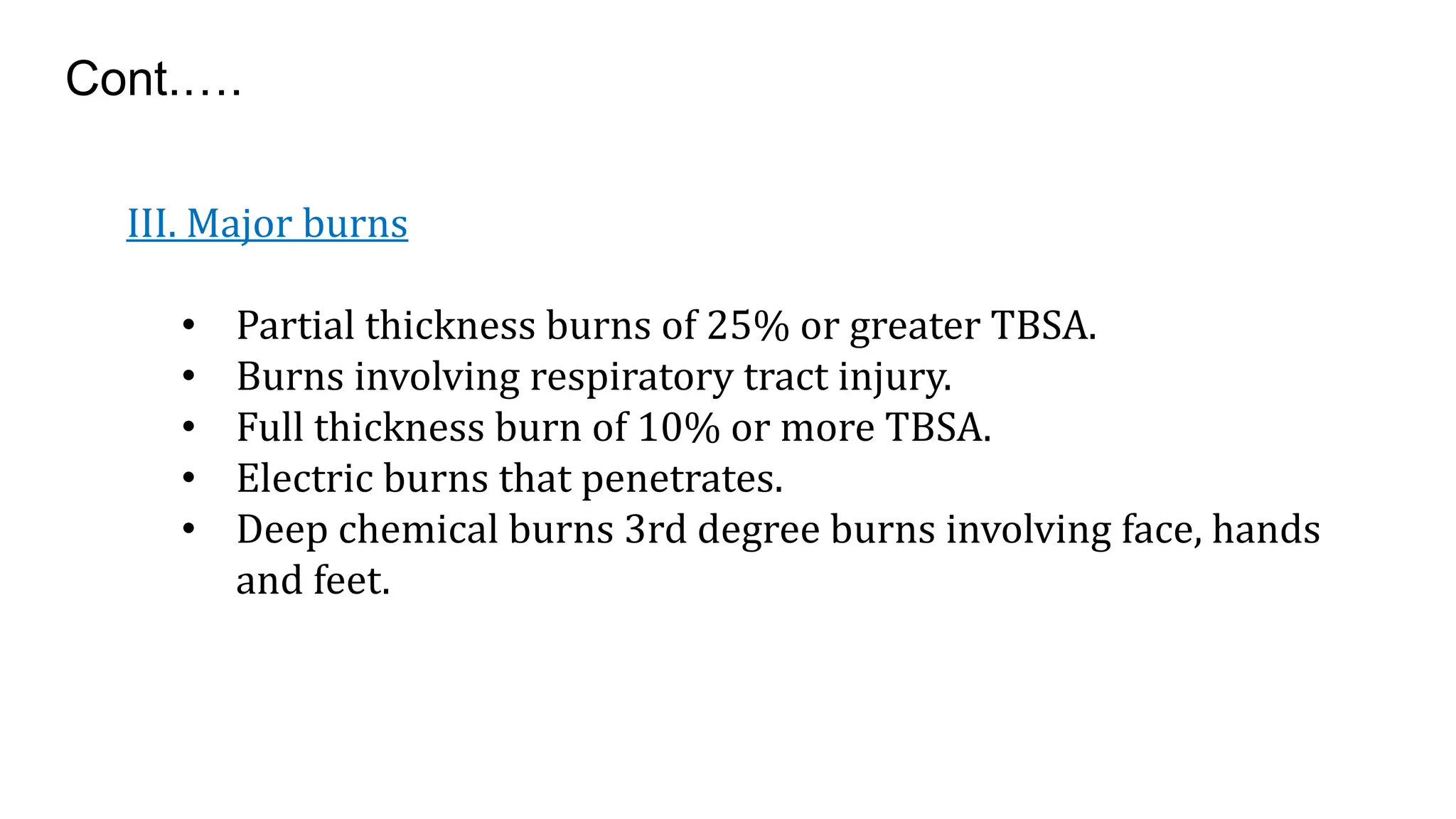 III. Major burns
• Partial thickness burns of 25% or greater TBSA.
• Burns involving respiratory tract injury.
• Full thickness burn of 10% or more TBSA.
• Electric burns that penetrates.
• Deep chemical burns 3rd degree burns involving face, hands
and feet.
Cont.….
 