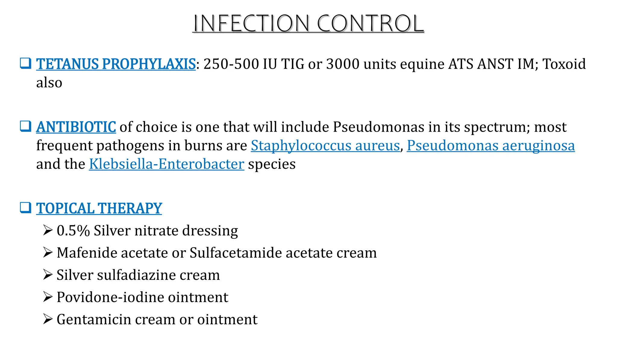 INFECTION CONTROL
 TETANUS PROPHYLAXIS: 250-500 IU TIG or 3000 units equine ATS ANST IM; Toxoid
also
 ANTIBIOTIC of choice is one that will include Pseudomonas in its spectrum; most
frequent pathogens in burns are Staphylococcus aureus, Pseudomonas aeruginosa
and the Klebsiella-Enterobacter species
 TOPICAL THERAPY
0.5% Silver nitrate dressing
Mafenide acetate or Sulfacetamide acetate cream
Silver sulfadiazine cream
Povidone-iodine ointment
Gentamicin cream or ointment
 