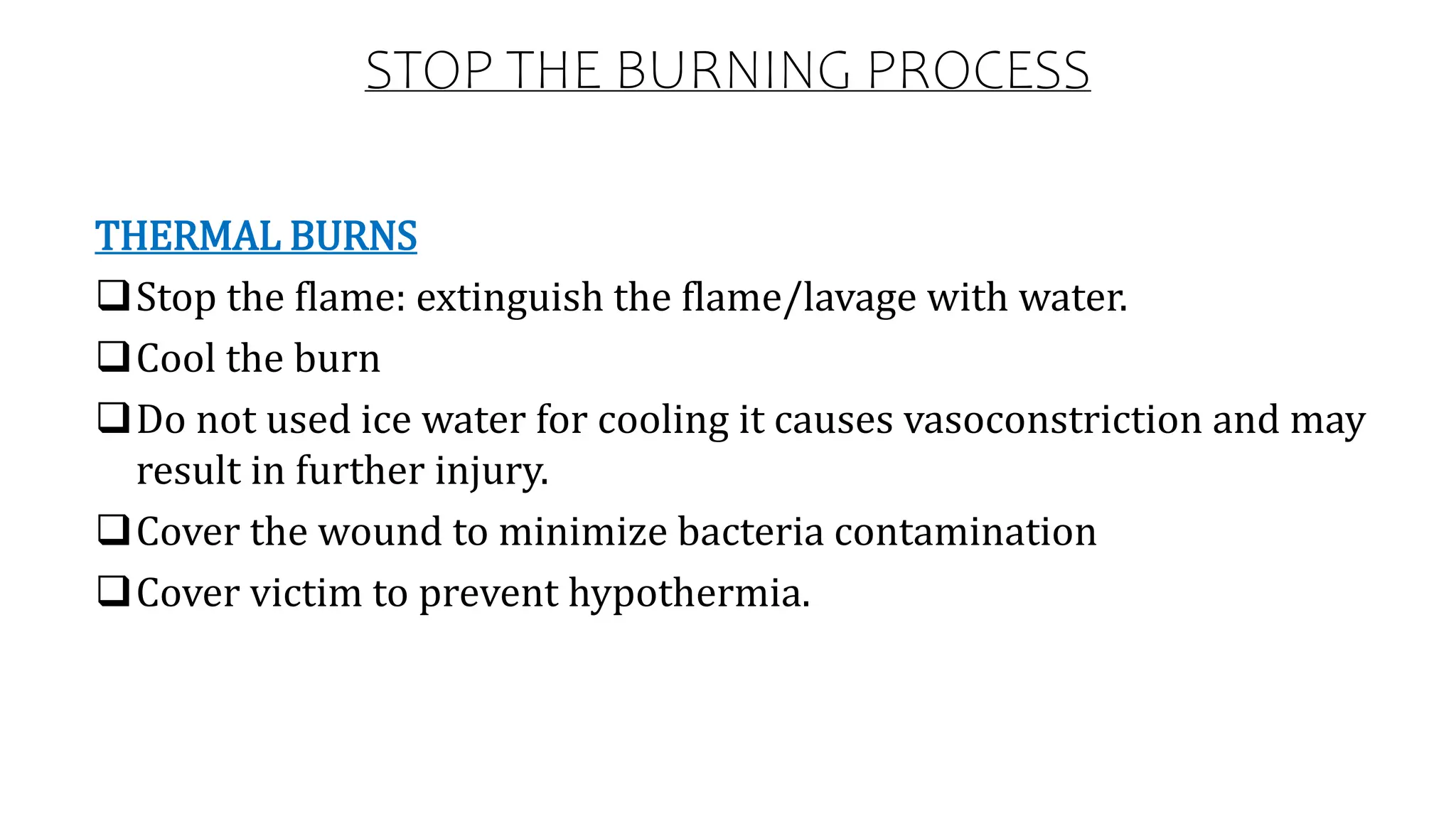 STOP THE BURNING PROCESS
THERMAL BURNS
Stop the flame: extinguish the flame/lavage with water.
Cool the burn
Do not used ice water for cooling it causes vasoconstriction and may
result in further injury.
Cover the wound to minimize bacteria contamination
Cover victim to prevent hypothermia.
 