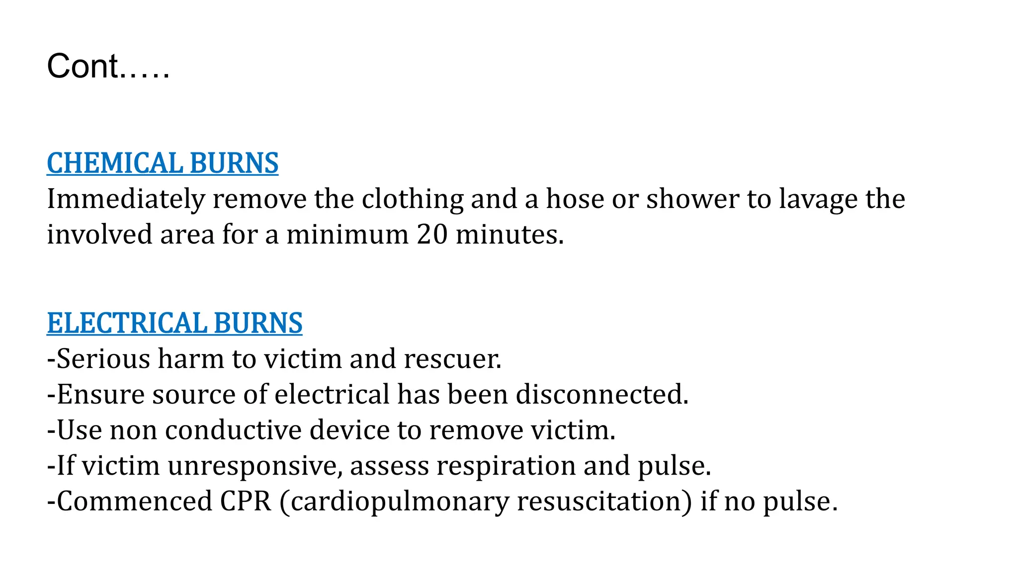 CHEMICAL BURNS
Immediately remove the clothing and a hose or shower to lavage the
involved area for a minimum 20 minutes.
ELECTRICAL BURNS
-Serious harm to victim and rescuer.
-Ensure source of electrical has been disconnected.
-Use non conductive device to remove victim.
-If victim unresponsive, assess respiration and pulse.
-Commenced CPR (cardiopulmonary resuscitation) if no pulse.
Cont.….
 