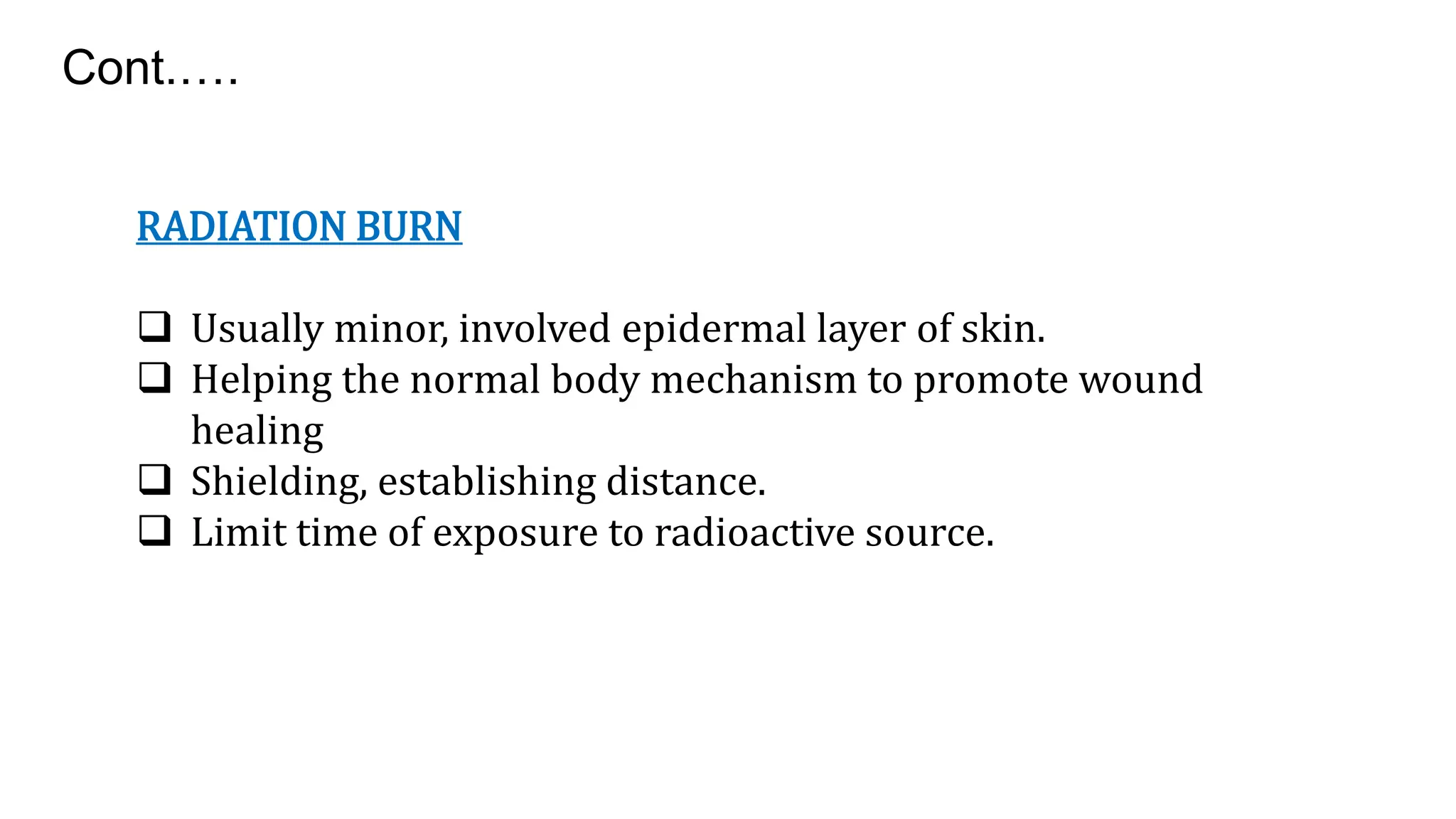 RADIATION BURN
 Usually minor, involved epidermal layer of skin.
 Helping the normal body mechanism to promote wound
healing
 Shielding, establishing distance.
 Limit time of exposure to radioactive source.
Cont.….
 