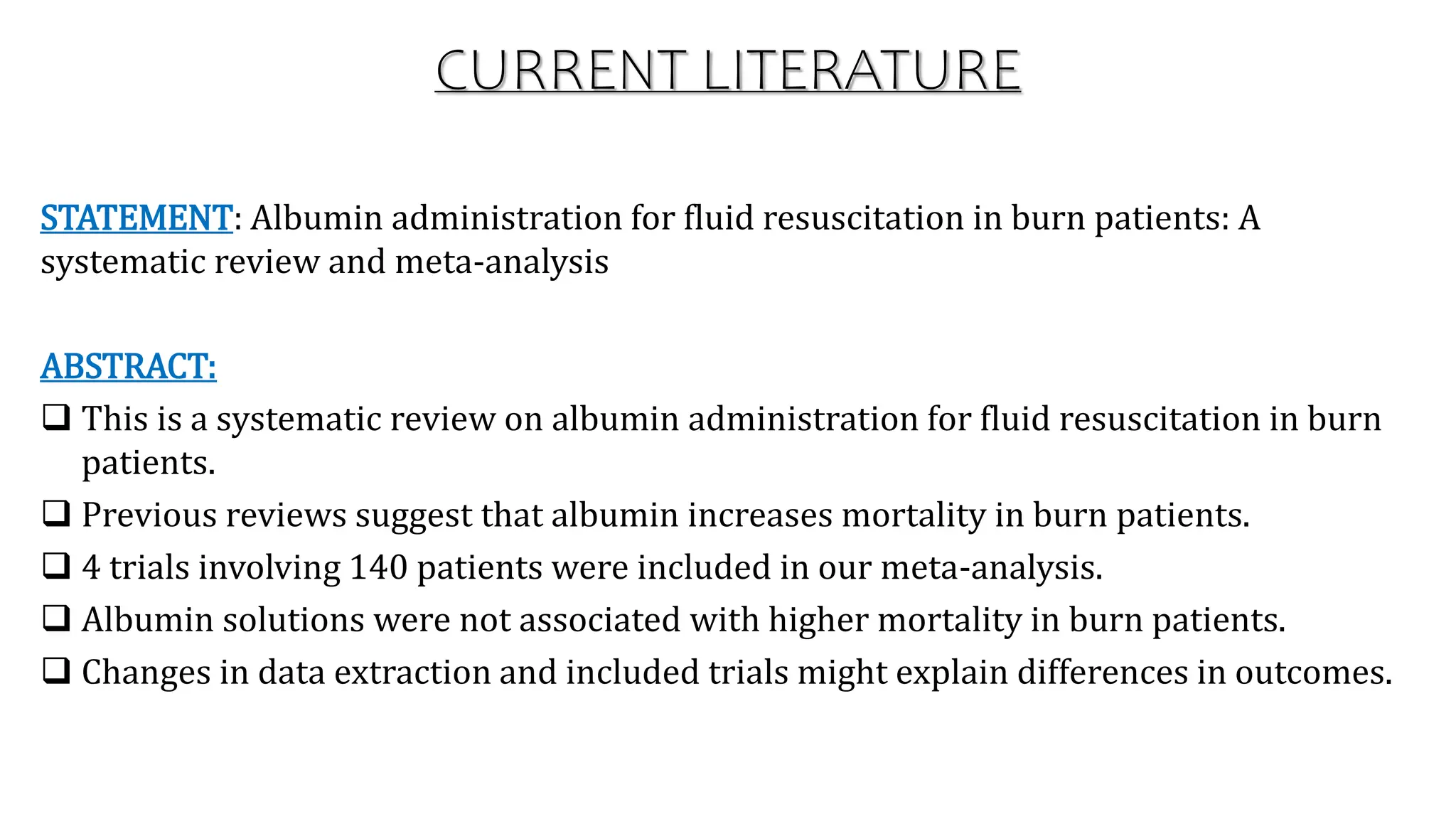 CURRENT LITERATURE
STATEMENT: Albumin administration for fluid resuscitation in burn patients: A
systematic review and meta-analysis
ABSTRACT:
 This is a systematic review on albumin administration for fluid resuscitation in burn
patients.
 Previous reviews suggest that albumin increases mortality in burn patients.
 4 trials involving 140 patients were included in our meta-analysis.
 Albumin solutions were not associated with higher mortality in burn patients.
 Changes in data extraction and included trials might explain differences in outcomes.
 