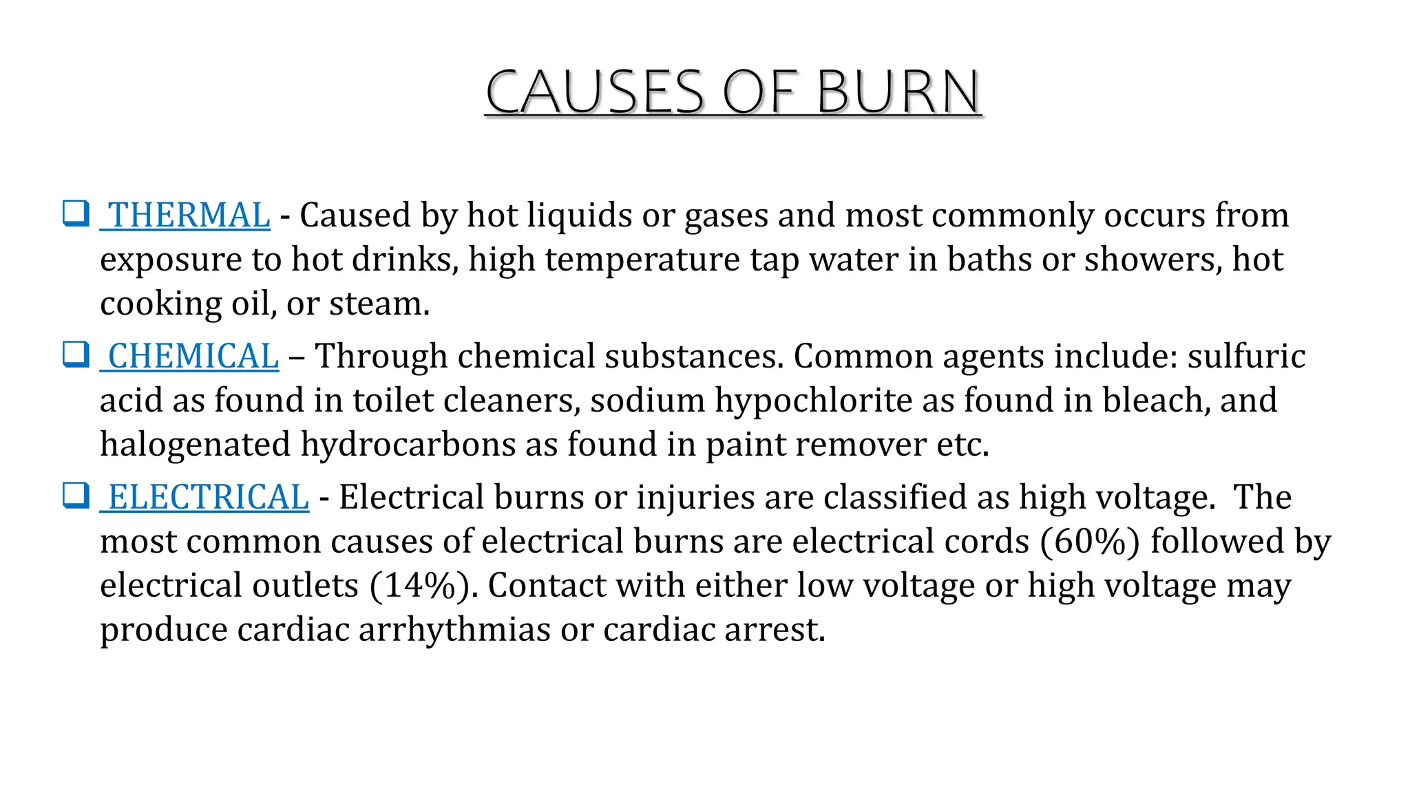 CAUSES OF BURN
 THERMAL - Caused by hot liquids or gases and most commonly occurs from
exposure to hot drinks, high temperature tap water in baths or showers, hot
cooking oil, or steam.
 CHEMICAL – Through chemical substances. Common agents include: sulfuric
acid as found in toilet cleaners, sodium hypochlorite as found in bleach, and
halogenated hydrocarbons as found in paint remover etc.
 ELECTRICAL - Electrical burns or injuries are classified as high voltage. The
most common causes of electrical burns are electrical cords (60%) followed by
electrical outlets (14%). Contact with either low voltage or high voltage may
produce cardiac arrhythmias or cardiac arrest.
 