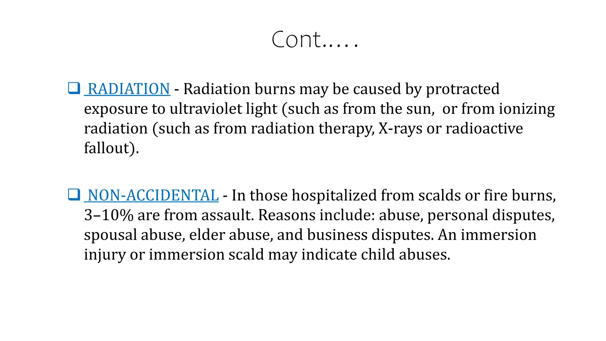 Cont.….
 RADIATION - Radiation burns may be caused by protracted
exposure to ultraviolet light (such as from the sun, or from ionizing
radiation (such as from radiation therapy, X-rays or radioactive
fallout).
 NON-ACCIDENTAL - In those hospitalized from scalds or fire burns,
3–10% are from assault. Reasons include: abuse, personal disputes,
spousal abuse, elder abuse, and business disputes. An immersion
injury or immersion scald may indicate child abuses.
 
