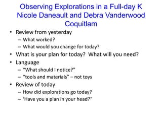 Observing Explorations in a Full-day KNicole Daneault and Debra VanderwoodCoquitlamReview from yesterdayWhat worked?What would you change for today? What is your plan for today?  What will you need?Language  “What should I notice?”“tools and materials” – not toysReview of todayHow did explorations go today?‘Have you a plan in your head?”
