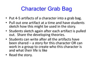 Character Grab BagPut 4-5 artifacts of a character into a grab bag.Pull out one artifact at a time and have students sketch how this might be used in the story.Students sketch again after each artifact is pulled out.  Share the developing theories.Students can write after all the artifacts have been shared – a story for this character OR can work in a group to create who this character is and what their life is like Read the story.