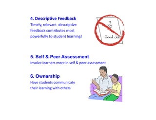 4.	
  Descrip+ve	
  Feedback	
  
Timely,	
  relevant	
  	
  descripDve	
  
feedback	
  contributes	
  most	
  	
  
powerfully	
  to	
  student	
  learning!	
  




5. Self & Peer Assessment
Involve	
  learners	
  more	
  in	
  self	
  &	
  peer	
  assessment


6. Ownership
Have	
  students	
  communicate	
  	
  
their	
  learning	
  with	
  others
 