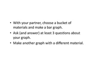 •  With	
  your	
  partner,	
  choose	
  a	
  bucket	
  of	
  
   materials	
  and	
  make	
  a	
  bar	
  graph.	
  
•  Ask	
  (and	
  answer)	
  at	
  least	
  3	
  quesDons	
  about	
  
   your	
  graph.	
  
•  Make	
  another	
  graph	
  with	
  a	
  diﬀerent	
  material.	
  
 
