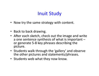 Inuit	
  Study	
  
•  Now	
  try	
  the	
  same	
  strategy	
  with	
  content.	
  

•  Back	
  to	
  back	
  drawing.	
  
•  Ater	
  each	
  sketch,	
  check	
  out	
  the	
  image	
  and	
  write	
  
   a	
  one	
  sentence	
  synthesis	
  of	
  what	
  is	
  important	
  –	
  
   or	
  generate	
  5-­‐8	
  key	
  phrases	
  describing	
  the	
  
   picture.	
  
•  Students	
  walk	
  through	
  the	
  ‘gallery’	
  and	
  observe	
  
   the	
  other	
  pictures	
  and	
  statements/phrases.	
  
•  Students	
  web	
  what	
  they	
  now	
  know.	
  
 