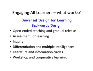 Engaging	
  All	
  Learners	
  –	
  what	
  works?	
  
           Universal Design for Learning
                     Backwards Design
•    Open-­‐ended	
  teaching	
  and	
  gradual	
  release	
  
•    Assessment	
  for	
  learning	
  
•    Inquiry	
  
•    DiﬀerenDaDon	
  and	
  mulDple	
  intelligences	
  
•    Literature	
  and	
  informaDon	
  circles	
  
•    Workshop	
  and	
  cooperaDve	
  learning	
  
 