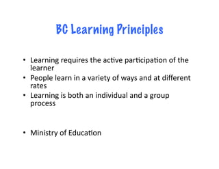 BC Learning Principles

•  Learning	
  requires	
  the	
  acDve	
  parDcipaDon	
  of	
  the	
  
   learner	
  
•  People	
  learn	
  in	
  a	
  variety	
  of	
  ways	
  and	
  at	
  diﬀerent	
  
   rates	
  
•  Learning	
  is	
  both	
  an	
  individual	
  and	
  a	
  group	
  
   process	
  


•  Ministry	
  of	
  EducaDon	
  
 