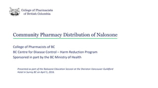 Community Pharmacy Distribution of Naloxone
College of Pharmacists of BC
BC Centre for Disease Control – Harm Reduction Program
Sponsored in part by the BC Ministry of Health
Presented as part of the Naloxone Education Session at the Sheraton Vancouver Guildford
Hotel in Surrey BC on April 5, 2016.
 