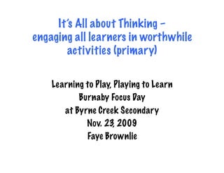 It’s All about Thinking –
engaging all learners in worthwhile
        activities (primary)

    Learning to Play, Playing to Learn
           Burnaby Focus Day
       at Byrne Creek Secondary
             Nov. 23, 2009
             Faye Brownlie
 