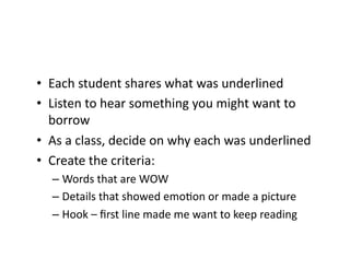 •  Each	
  student	
  shares	
  what	
  was	
  underlined	
  
•  Listen	
  to	
  hear	
  something	
  you	
  might	
  want	
  to	
  
   borrow	
  
•  As	
  a	
  class,	
  decide	
  on	
  why	
  each	
  was	
  underlined	
  
•  Create	
  the	
  criteria:	
  
    –  Words	
  that	
  are	
  WOW	
  
    –  Details	
  that	
  showed	
  emoHon	
  or	
  made	
  a	
  picture	
  
    –  Hook	
  –	
  ﬁrst	
  line	
  made	
  me	
  want	
  to	
  keep	
  reading	
  
 