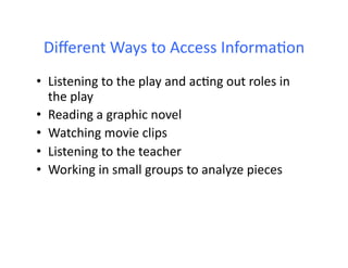 Diﬀerent	
  Ways	
  to	
  Access	
  InformaHon	
  
•  Listening	
  to	
  the	
  play	
  and	
  acHng	
  out	
  roles	
  in	
  
   the	
  play	
  
•  Reading	
  a	
  graphic	
  novel	
  
•  Watching	
  movie	
  clips	
  
•  Listening	
  to	
  the	
  teacher	
  
•  Working	
  in	
  small	
  groups	
  to	
  analyze	
  pieces	
  
 